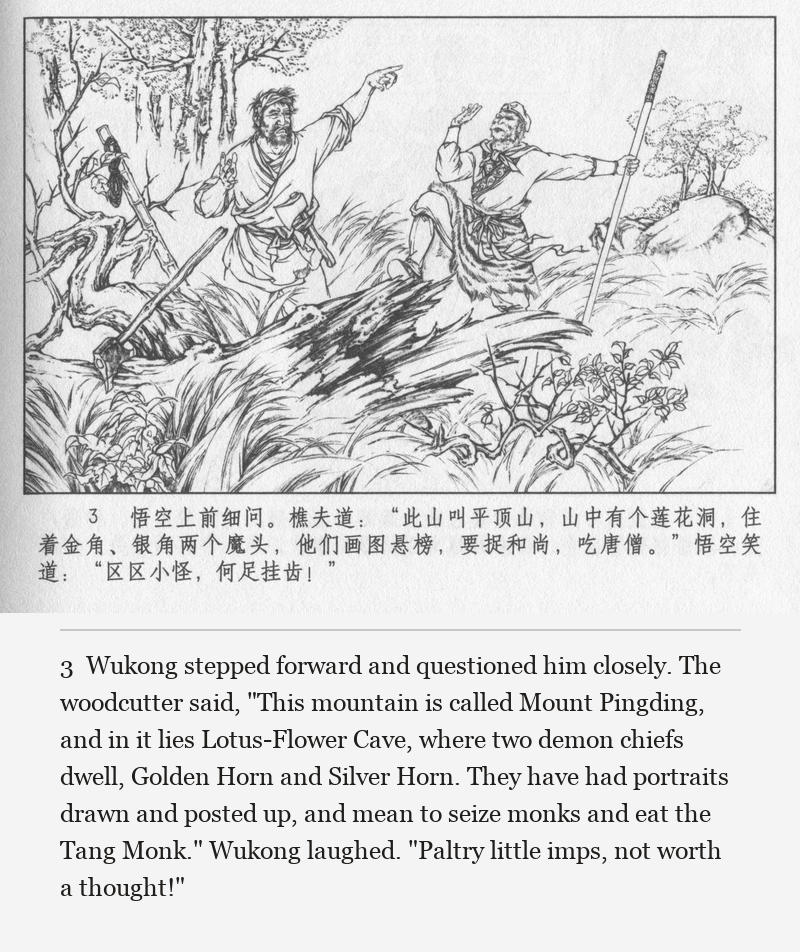 Wukong stepped forward and questioned him closely. The woodcutter said, "This mountain is called Mount Pingding, and in it lies Lotus-Flower Cave, where two demon chiefs dwell, Golden Horn and Silver Horn. They have had portraits drawn and posted up, and mean to seize monks and eat the Tang Monk." Wukong laughed. "Paltry little imps, not worth a thought!"