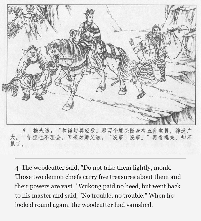The woodcutter said, "Do not take them lightly, monk. Those two demon chiefs carry five treasures about them and their powers are vast." Wukong paid no heed, but went back to his master and said, "No trouble, no trouble." When he looked round again, the woodcutter had vanished.
