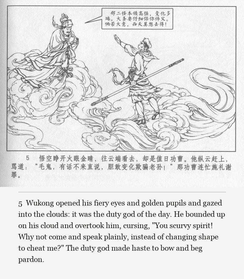 Wukong opened his fiery eyes and golden pupils and gazed into the clouds: it was the duty god of the day. He bounded up on his cloud and overtook him, cursing, "You scurvy spirit! Why not come and speak plainly, instead of changing shape to cheat me?" The duty god made haste to bow and beg pardon.