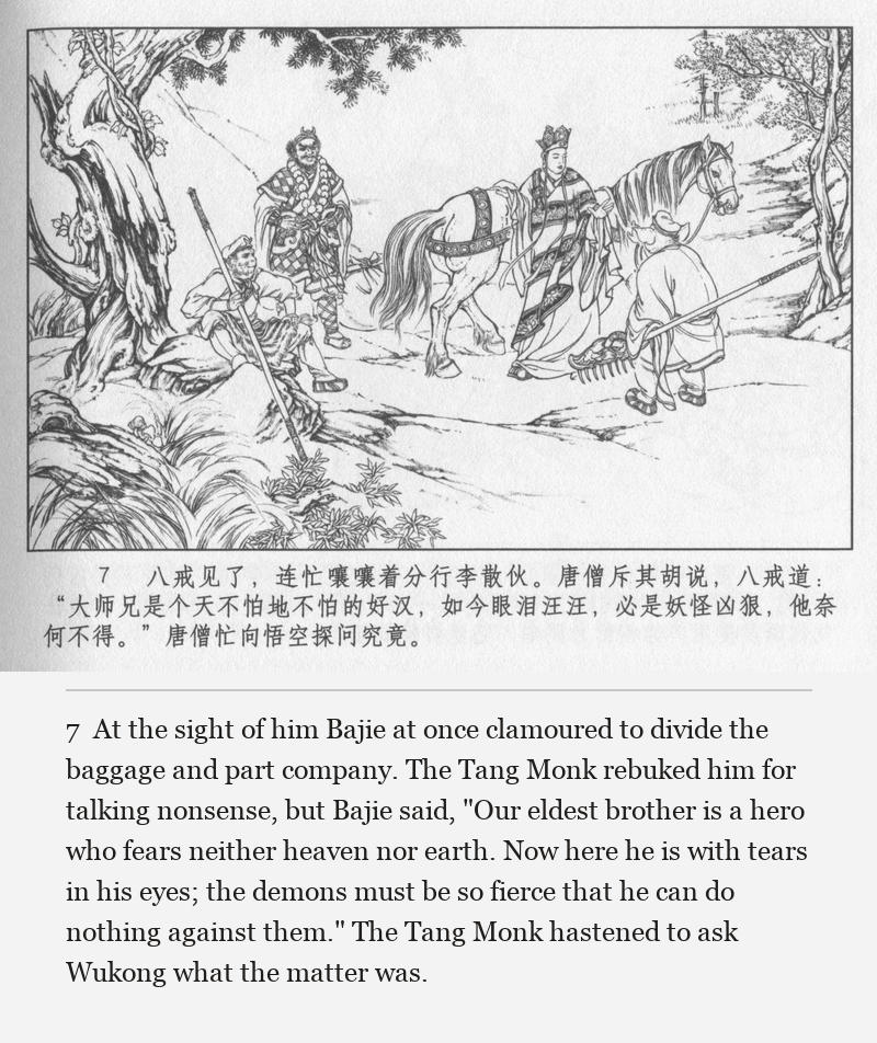 At the sight of him Bajie at once clamoured to divide the baggage and part company. The Tang Monk rebuked him for talking nonsense, but Bajie said, "Our eldest brother is a hero who fears neither heaven nor earth. Now here he is with tears in his eyes; the demons must be so fierce that he can do nothing against them." The Tang Monk hastened to ask Wukong what the matter was.