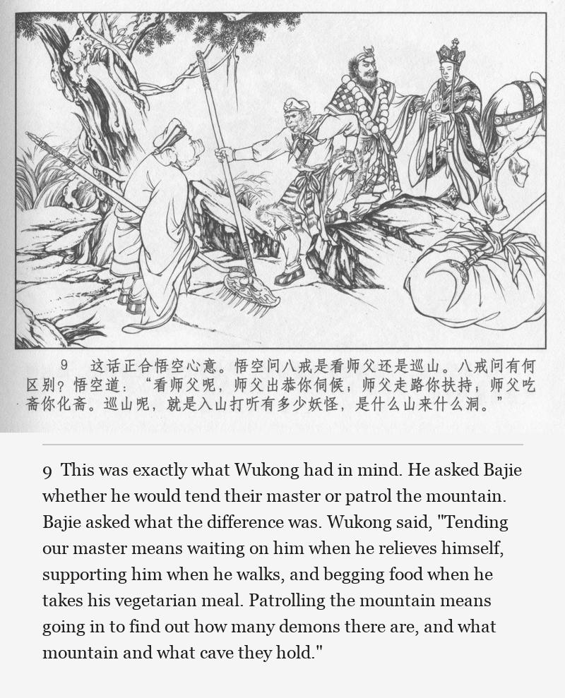 This was exactly what Wukong had in mind. He asked Bajie whether he would tend their master or patrol the mountain. Bajie asked what the difference was. Wukong said, "Tending our master means waiting on him when he relieves himself, supporting him when he walks, and begging food when he takes his vegetarian meal. Patrolling the mountain means going in to find out how many demons there are, and what mountain and what cave they hold."