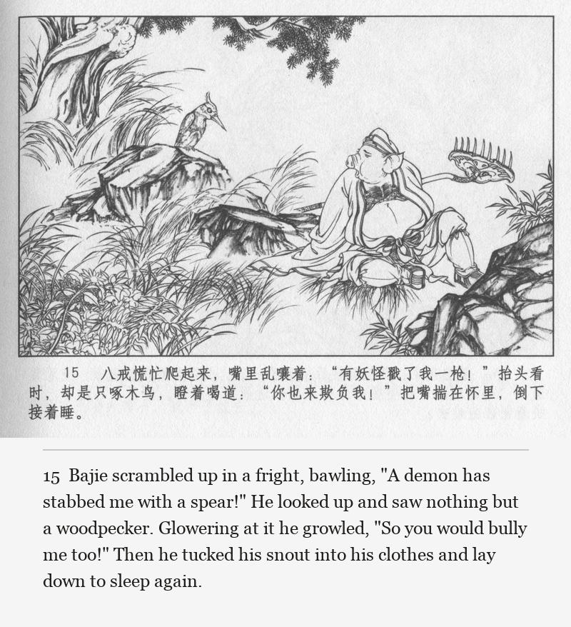 Bajie scrambled up in a fright, bawling, "A demon has stabbed me with a spear!" He looked up and saw nothing but a woodpecker. Glowering at it he growled, "So you would bully me too!" Then he tucked his snout into his clothes and lay down to sleep again.