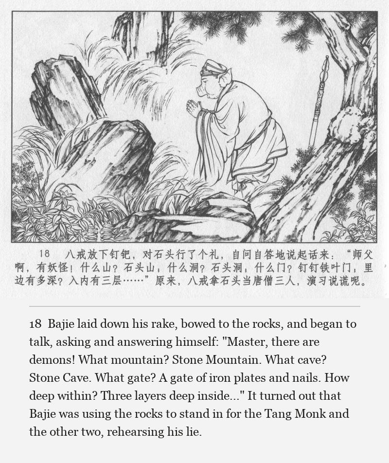 Bajie laid down his rake, bowed to the rocks, and began to talk, asking and answering himself: "Master, there are demons! What mountain? Stone Mountain. What cave? Stone Cave. What gate? A gate of iron plates and nails. How deep within? Three layers deep inside..." It turned out that Bajie was using the rocks to stand in for the Tang Monk and the other two, rehearsing his lie.