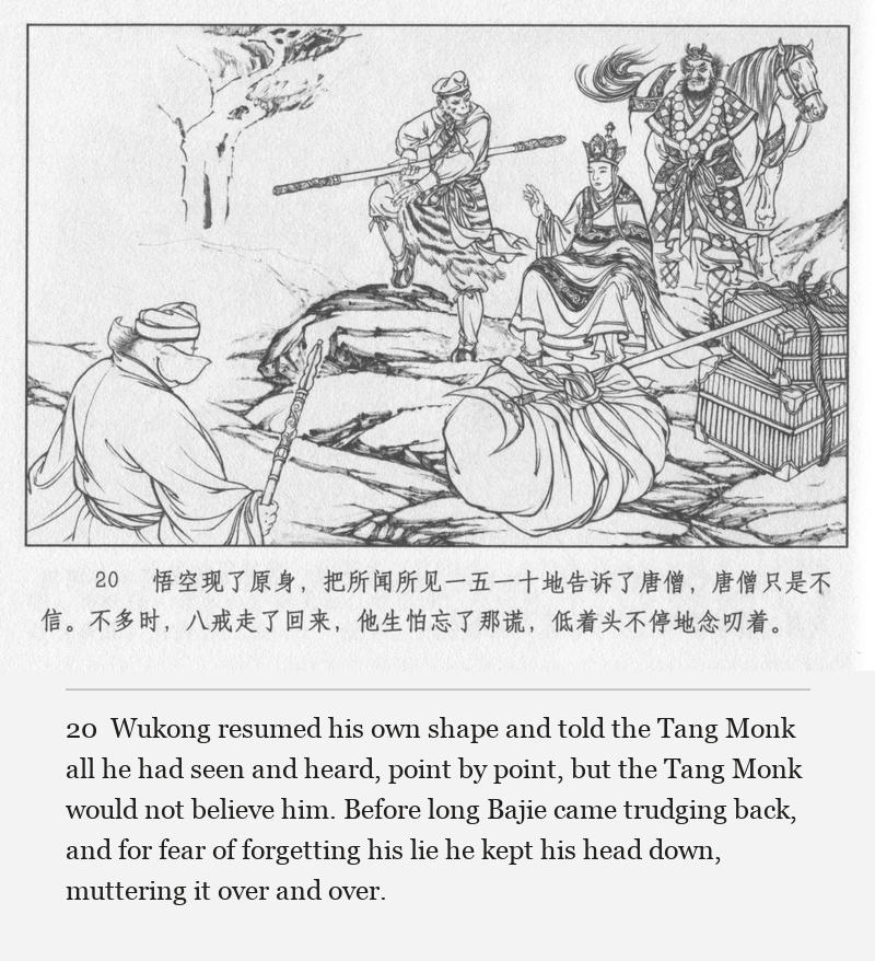 Wukong resumed his own shape and told the Tang Monk all he had seen and heard, point by point, but the Tang Monk would not believe him. Before long Bajie came trudging back, and for fear of forgetting his lie he kept his head down, muttering it over and over.