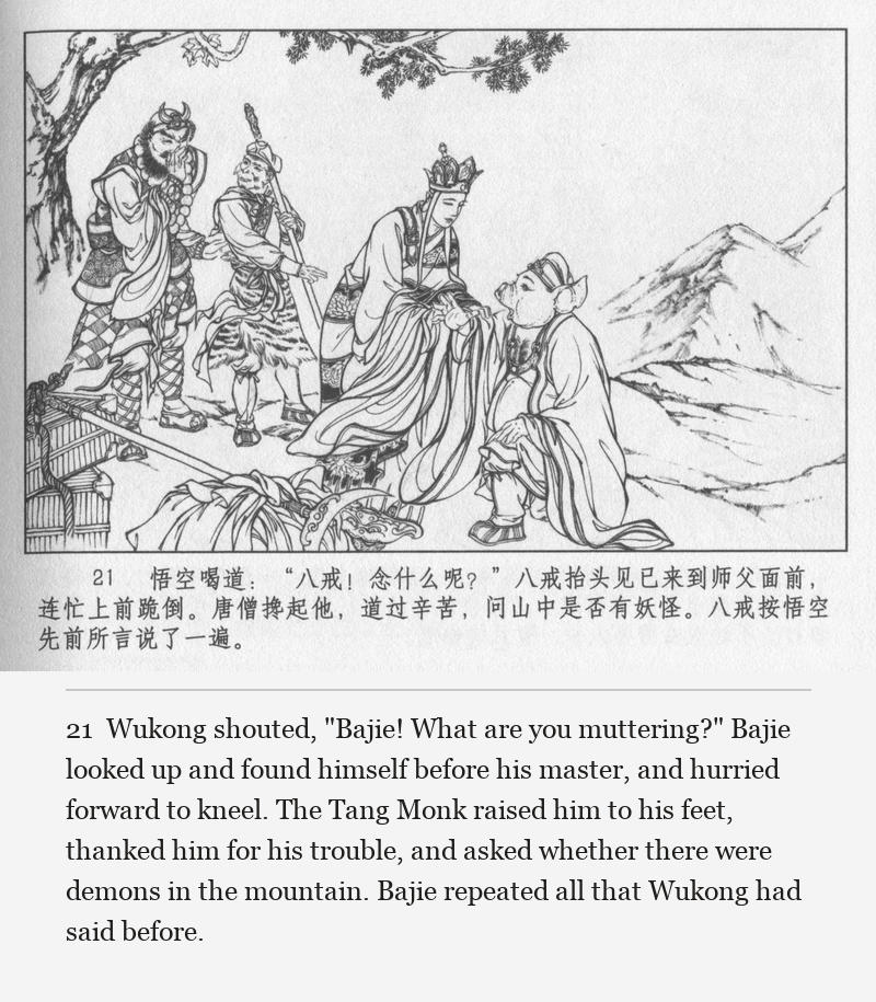 Wukong shouted, "Bajie! What are you muttering?" Bajie looked up and found himself before his master, and hurried forward to kneel. The Tang Monk raised him to his feet, thanked him for his trouble, and asked whether there were demons in the mountain. Bajie repeated all that Wukong had said before.