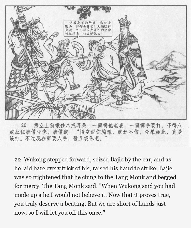 Wukong stepped forward, seized Bajie by the ear, and as he laid bare every trick of his, raised his hand to strike. Bajie was so frightened that he clung to the Tang Monk and begged for mercy. The Tang Monk said, "When Wukong said you had made up a lie I would not believe it. Now that it proves true, you truly deserve a beating. But we are short of hands just now, so I will let you off this once."