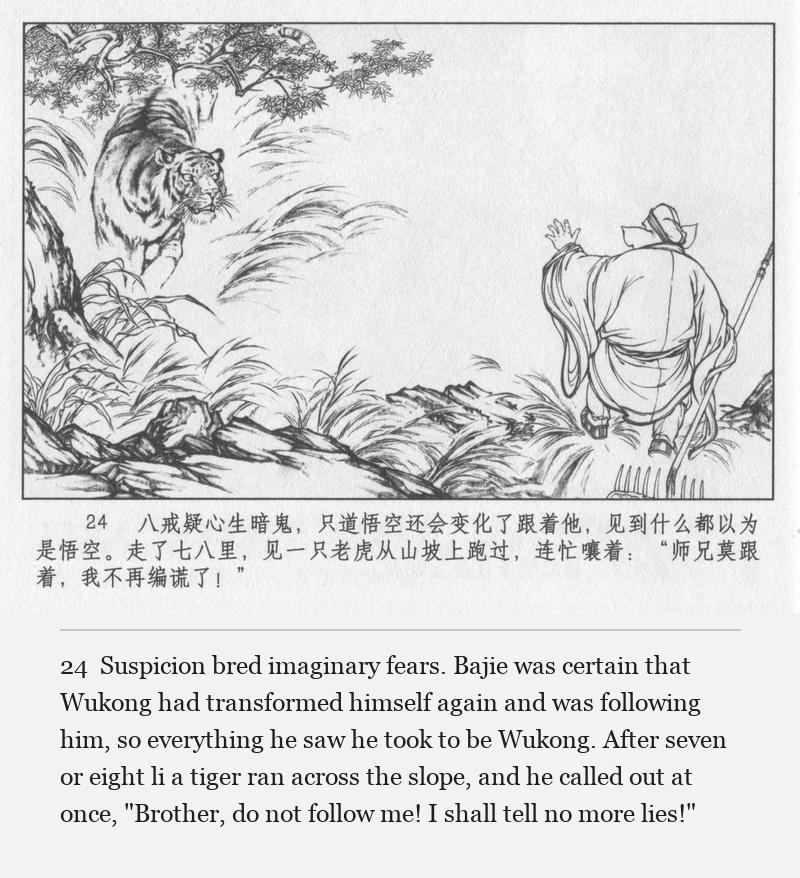 Suspicion bred imaginary fears. Bajie was certain that Wukong had transformed himself again and was following him, so everything he saw he took to be Wukong. After seven or eight li a tiger ran across the slope, and he called out at once, "Brother, do not follow me! I shall tell no more lies!"