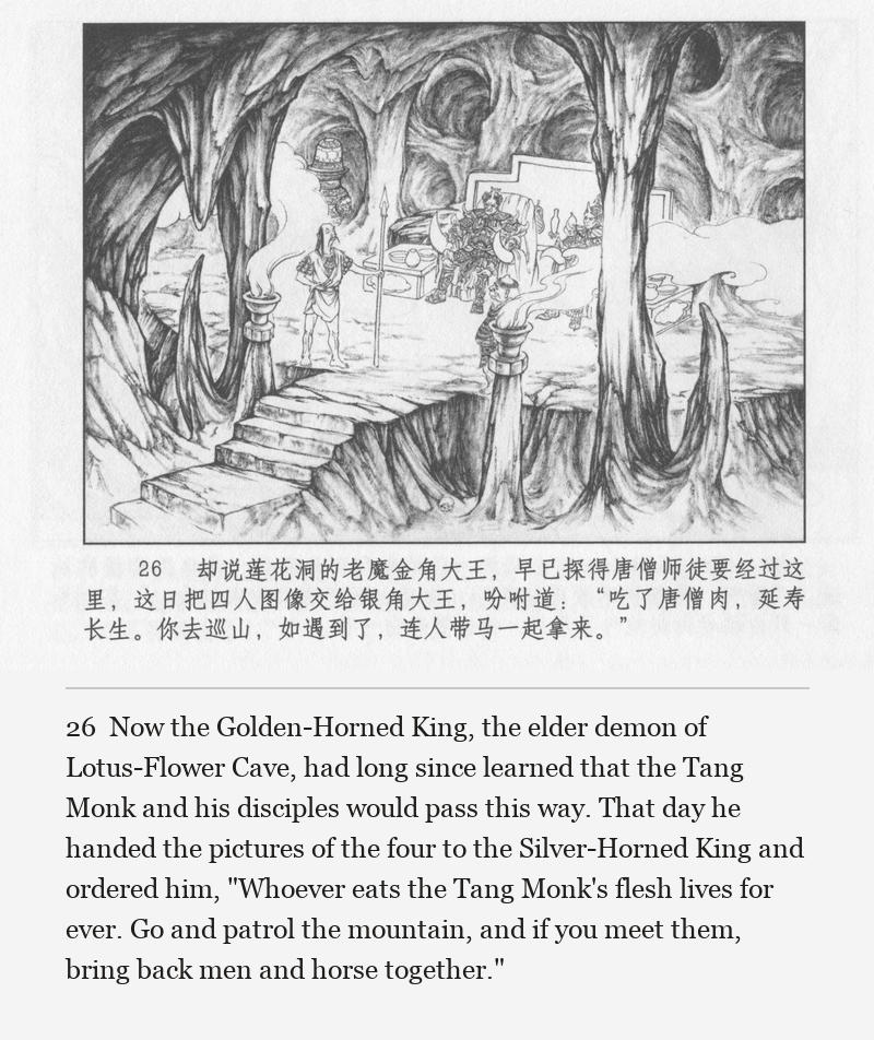 Now the Golden-Horned King, the elder demon of Lotus-Flower Cave, had long since learned that the Tang Monk and his disciples would pass this way. That day he handed the pictures of the four to the Silver-Horned King and ordered him, "Whoever eats the Tang Monk's flesh lives for ever. Go and patrol the mountain, and if you meet them, bring back men and horse together."