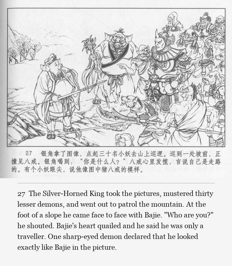 The Silver-Horned King took the pictures, mustered thirty lesser demons, and went out to patrol the mountain. At the foot of a slope he came face to face with Bajie. "Who are you?" he shouted. Bajie's heart quailed and he said he was only a traveller. One sharp-eyed demon declared that he looked exactly like Bajie in the picture.