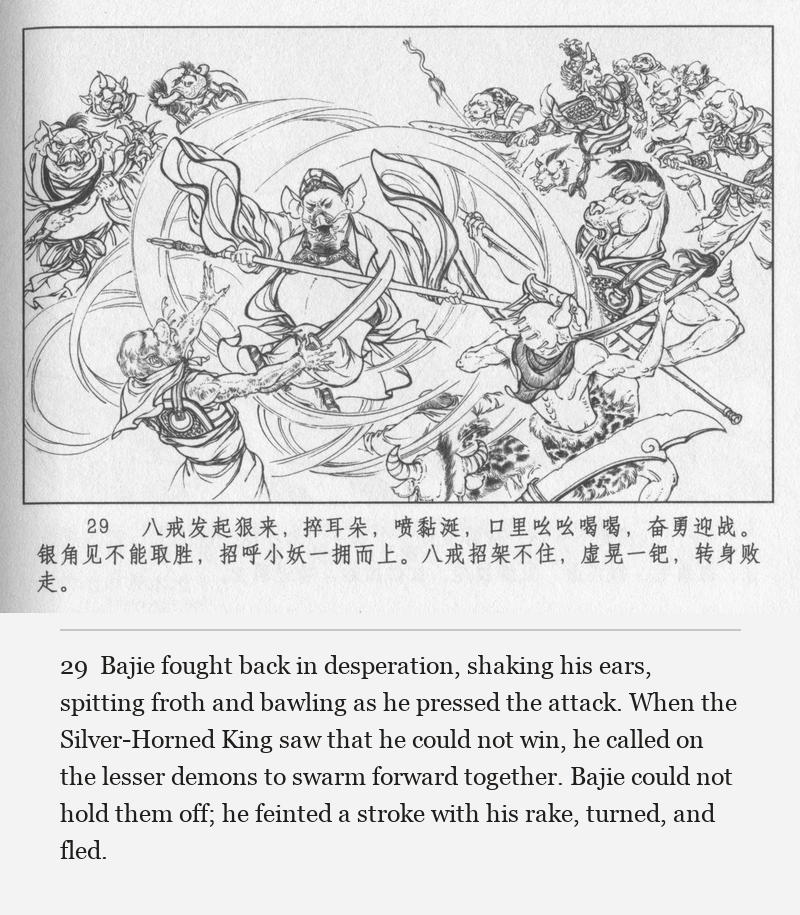 Bajie fought back in desperation, shaking his ears, spitting froth and bawling as he pressed the attack. When the Silver-Horned King saw that he could not win, he called on the lesser demons to swarm forward together. Bajie could not hold them off; he feinted a stroke with his rake, turned, and fled.