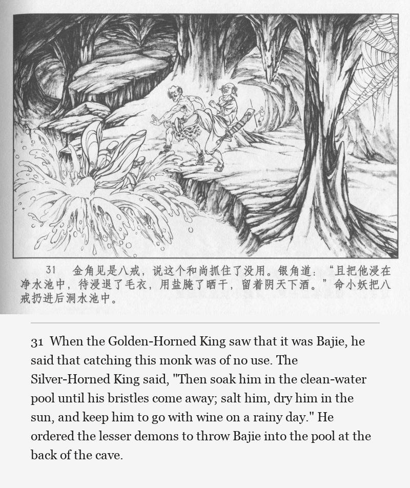 When the Golden-Horned King saw that it was Bajie, he said that catching this monk was of no use. The Silver-Horned King said, "Then soak him in the clean-water pool until his bristles come away; salt him, dry him in the sun, and keep him to go with wine on a rainy day." He ordered the lesser demons to throw Bajie into the pool at the back of the cave.