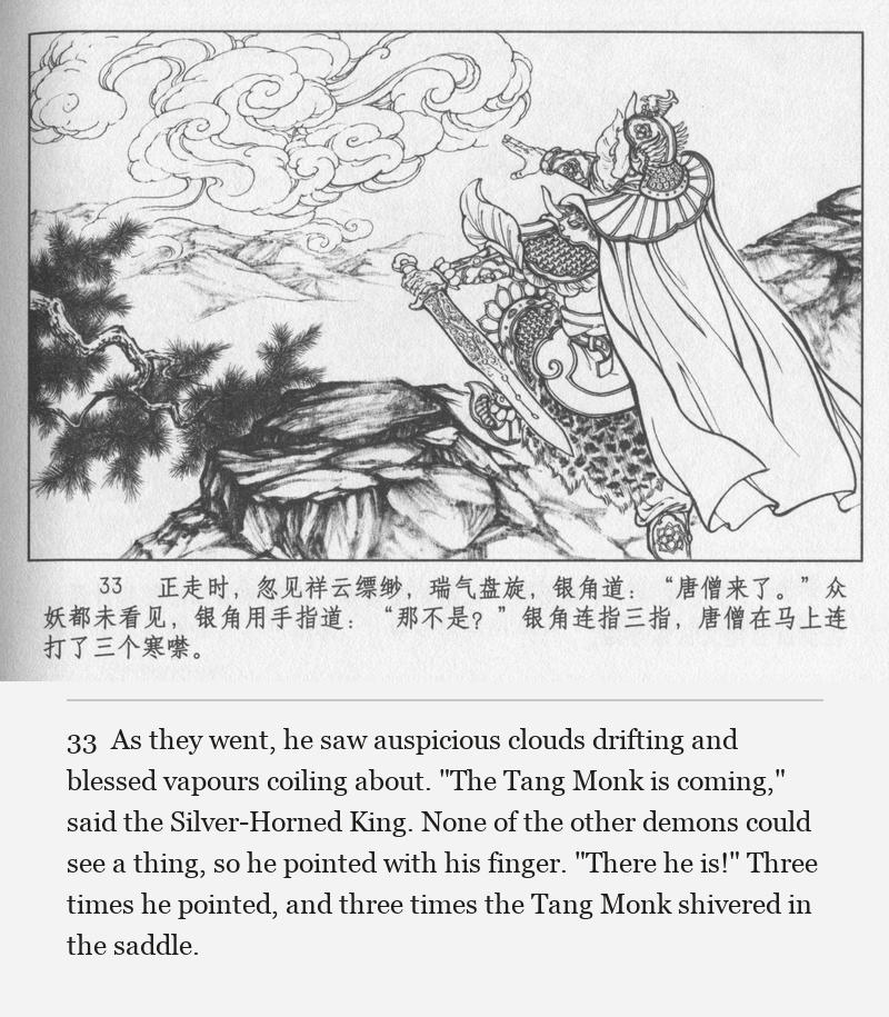 As they went, he saw auspicious clouds drifting and blessed vapours coiling about. "The Tang Monk is coming," said the Silver-Horned King. None of the other demons could see a thing, so he pointed with his finger. "There he is!" Three times he pointed, and three times the Tang Monk shivered in the saddle.