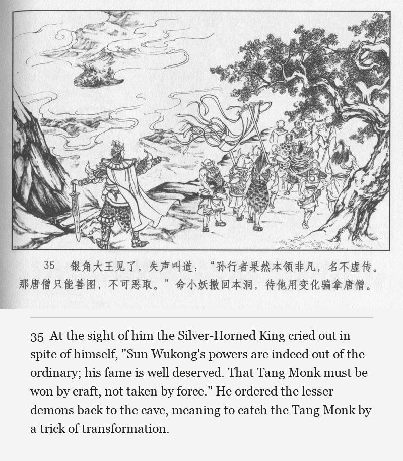 At the sight of him the Silver-Horned King cried out in spite of himself, "Sun Wukong's powers are indeed out of the ordinary; his fame is well deserved. That Tang Monk must be won by craft, not taken by force." He ordered the lesser demons back to the cave, meaning to catch the Tang Monk by a trick of transformation.