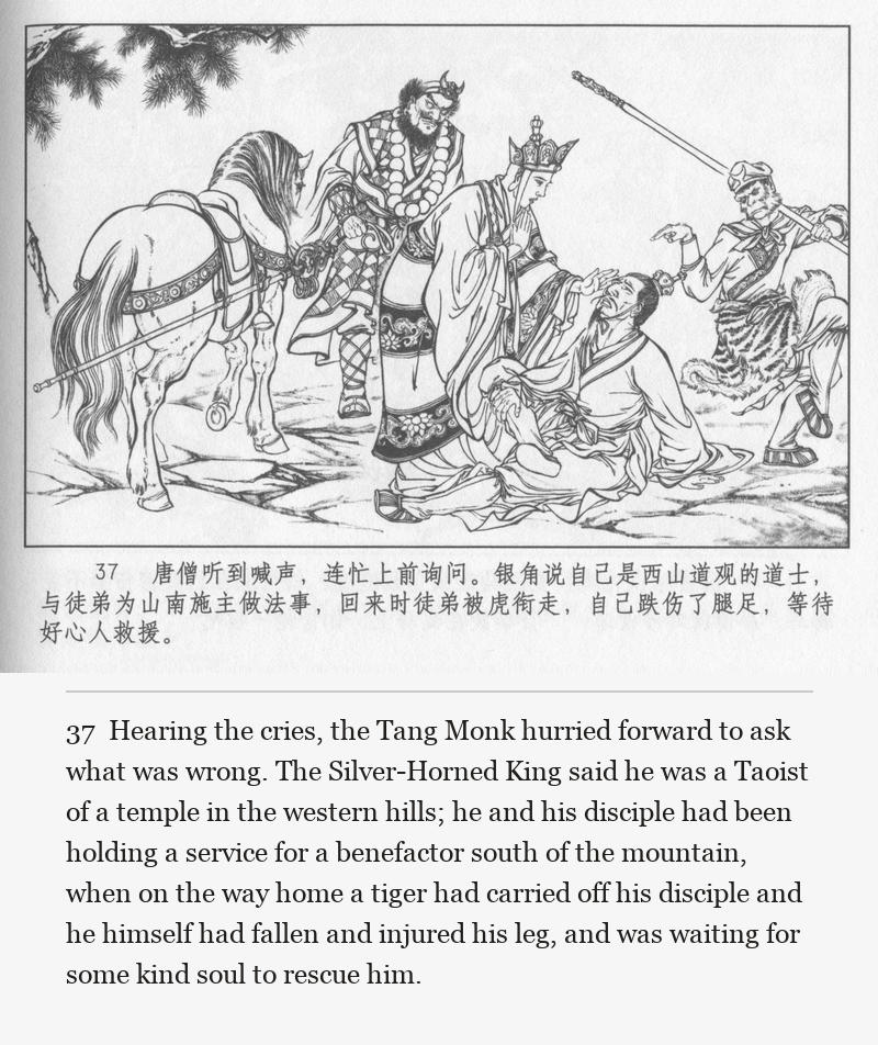 Hearing the cries, the Tang Monk hurried forward to ask what was wrong. The Silver-Horned King said he was a Taoist of a temple in the western hills; he and his disciple had been holding a service for a benefactor south of the mountain, when on the way home a tiger had carried off his disciple and he himself had fallen and injured his leg, and was waiting for some kind soul to rescue him.