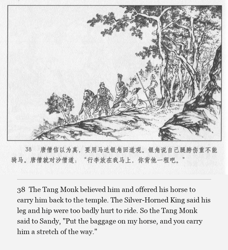The Tang Monk believed him and offered his horse to carry him back to the temple. The Silver-Horned King said his leg and hip were too badly hurt to ride. So the Tang Monk said to Sandy, "Put the baggage on my horse, and you carry him a stretch of the way."