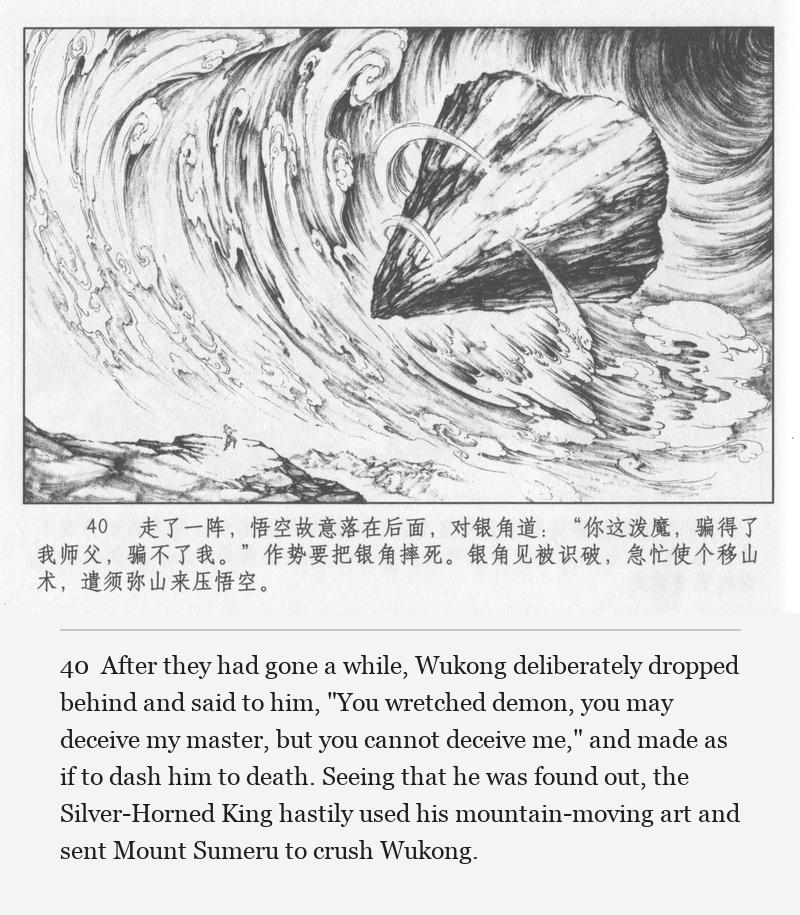 After they had gone a while, Wukong deliberately dropped behind and said to him, "You wretched demon, you may deceive my master, but you cannot deceive me," and made as if to dash him to death. Seeing that he was found out, the Silver-Horned King hastily used his mountain-moving art and sent Mount Sumeru to crush Wukong.