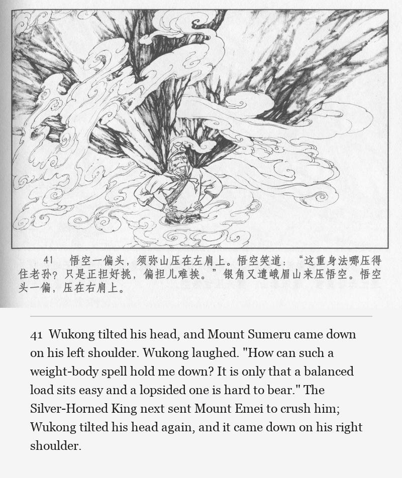Wukong tilted his head, and Mount Sumeru came down on his left shoulder. Wukong laughed. "How can such a weight-body spell hold me down? It is only that a balanced load sits easy and a lopsided one is hard to bear." The Silver-Horned King next sent Mount Emei to crush him; Wukong tilted his head again, and it came down on his right shoulder.