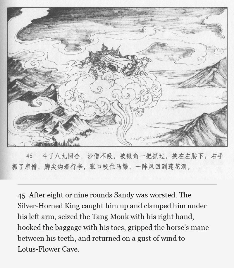 After eight or nine rounds Sandy was worsted. The Silver-Horned King caught him up and clamped him under his left arm, seized the Tang Monk with his right hand, hooked the baggage with his toes, gripped the horse's mane between his teeth, and returned on a gust of wind to Lotus-Flower Cave.
