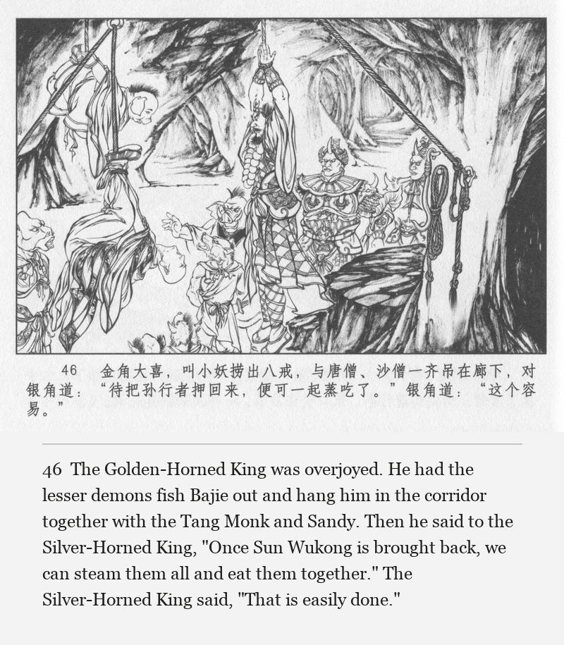 The Golden-Horned King was overjoyed. He had the lesser demons fish Bajie out and hang him in the corridor together with the Tang Monk and Sandy. Then he said to the Silver-Horned King, "Once Sun Wukong is brought back, we can steam them all and eat them together." The Silver-Horned King said, "That is easily done."