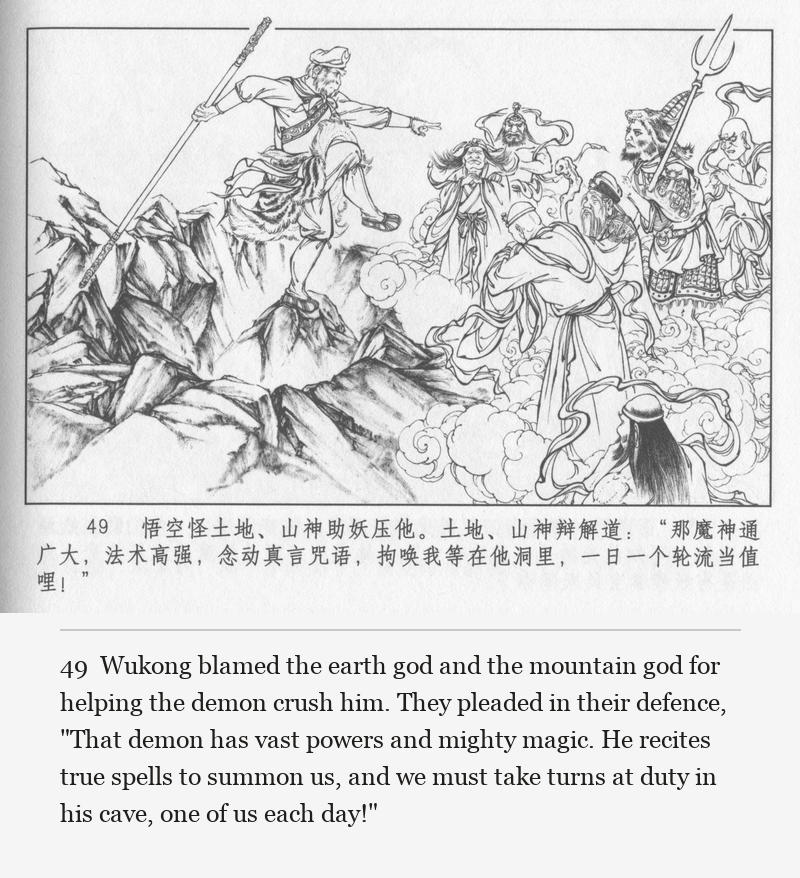 Wukong blamed the earth god and the mountain god for helping the demon crush him. They pleaded in their defence, "That demon has vast powers and mighty magic. He recites true spells to summon us, and we must take turns at duty in his cave, one of us each day!"