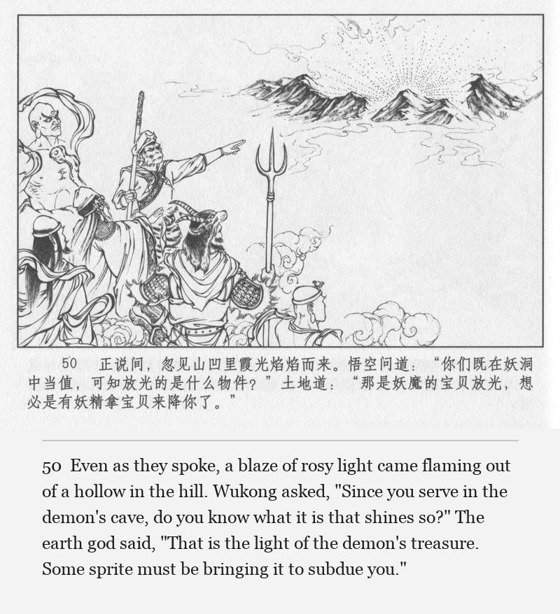 Even as they spoke, a blaze of rosy light came flaming out of a hollow in the hill. Wukong asked, "Since you serve in the demon's cave, do you know what it is that shines so?" The earth god said, "That is the light of the demon's treasure. Some sprite must be bringing it to subdue you."