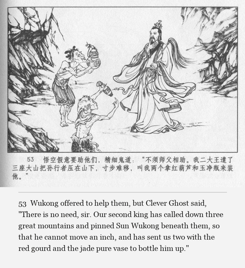 Wukong offered to help them, but Clever Ghost said, "There is no need, sir. Our second king has called down three great mountains and pinned Sun Wukong beneath them, so that he cannot move an inch, and has sent us two with the red gourd and the jade pure vase to bottle him up."