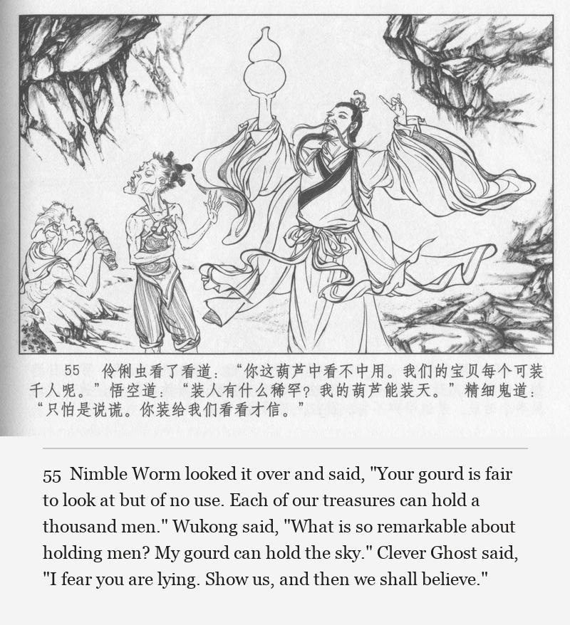 Nimble Worm looked it over and said, "Your gourd is fair to look at but of no use. Each of our treasures can hold a thousand men." Wukong said, "What is so remarkable about holding men? My gourd can hold the sky." Clever Ghost said, "I fear you are lying. Show us, and then we shall believe."