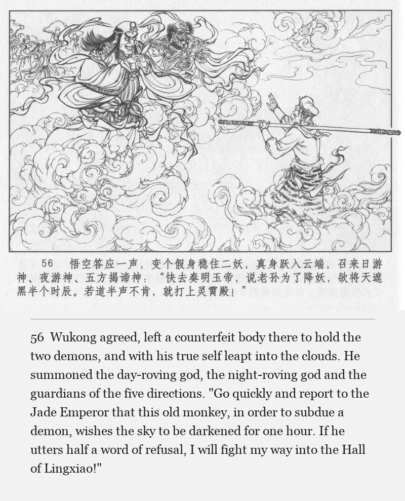 Wukong agreed, left a counterfeit body there to hold the two demons, and with his true self leapt into the clouds. He summoned the day-roving god, the night-roving god and the guardians of the five directions. "Go quickly and report to the Jade Emperor that this old monkey, in order to subdue a demon, wishes the sky to be darkened for one hour. If he utters half a word of refusal, I will fight my way into the Hall of Lingxiao!"