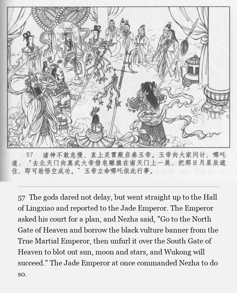 The gods dared not delay, but went straight up to the Hall of Lingxiao and reported to the Jade Emperor. The Emperor asked his court for a plan, and Nezha said, "Go to the North Gate of Heaven and borrow the black vulture banner from the True Martial Emperor, then unfurl it over the South Gate of Heaven to blot out sun, moon and stars, and Wukong will succeed." The Jade Emperor at once commanded Nezha to do so.