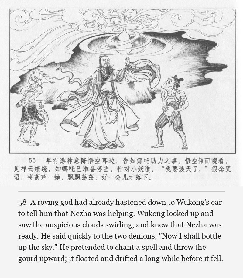 A roving god had already hastened down to Wukong's ear to tell him that Nezha was helping. Wukong looked up and saw the auspicious clouds swirling, and knew that Nezha was ready. He said quickly to the two demons, "Now I shall bottle up the sky." He pretended to chant a spell and threw the gourd upward; it floated and drifted a long while before it fell.