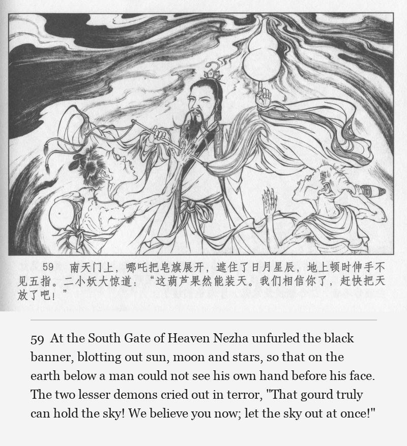 At the South Gate of Heaven Nezha unfurled the black banner, blotting out sun, moon and stars, so that on the earth below a man could not see his own hand before his face. The two lesser demons cried out in terror, "That gourd truly can hold the sky! We believe you now; let the sky out at once!"