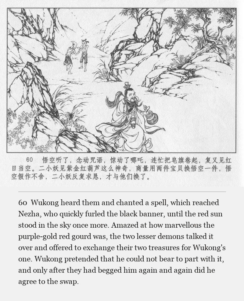 Wukong heard them and chanted a spell, which reached Nezha, who quickly furled the black banner, until the red sun stood in the sky once more. Amazed at how marvellous the purple-gold red gourd was, the two lesser demons talked it over and offered to exchange their two treasures for Wukong's one. Wukong pretended that he could not bear to part with it, and only after they had begged him again and again did he agree to the swap.