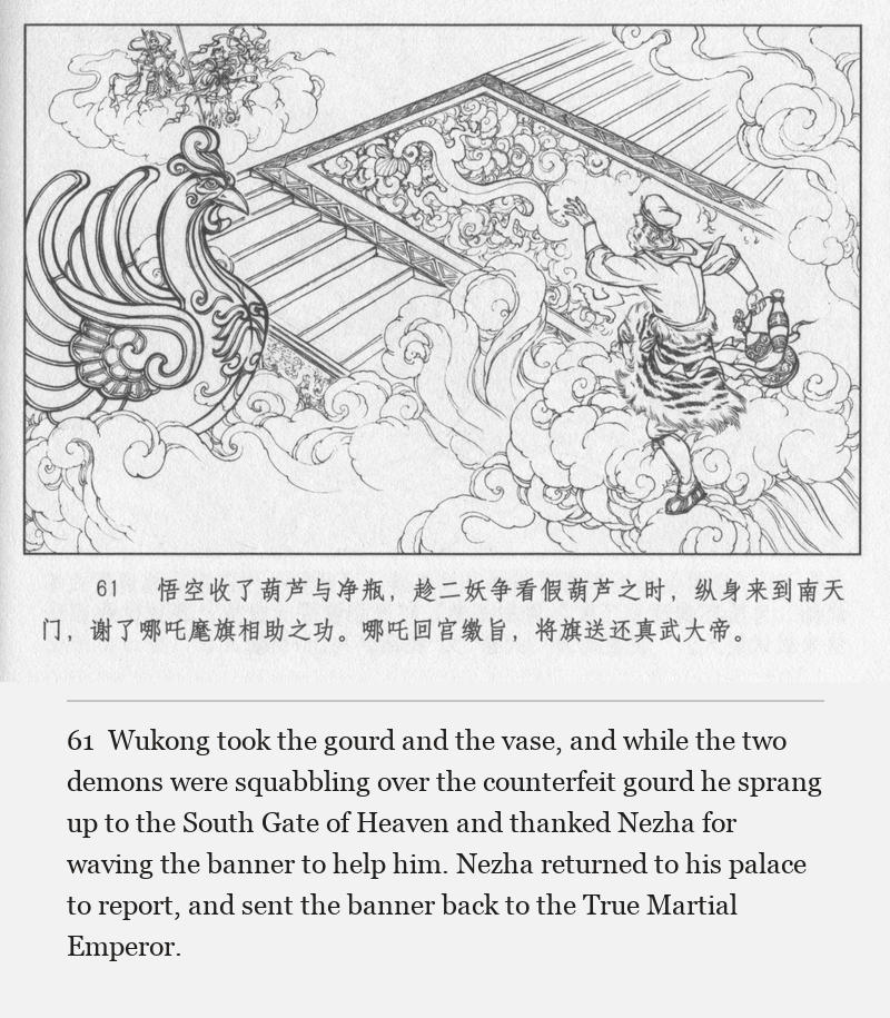 Wukong took the gourd and the vase, and while the two demons were squabbling over the counterfeit gourd he sprang up to the South Gate of Heaven and thanked Nezha for waving the banner to help him. Nezha returned to his palace to report, and sent the banner back to the True Martial Emperor.