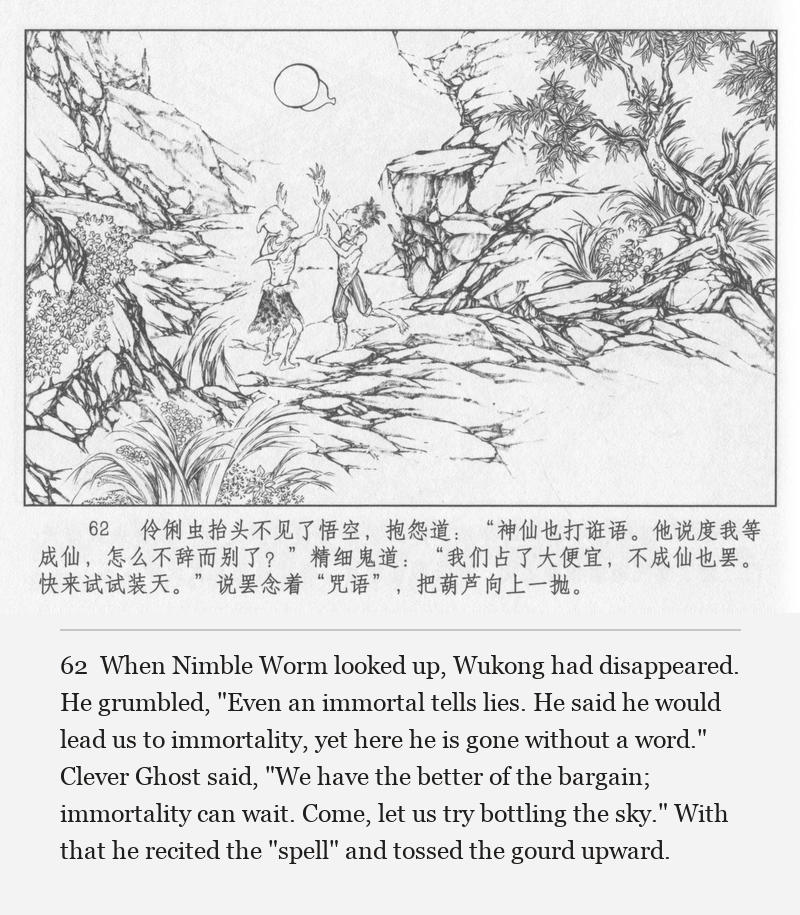 When Nimble Worm looked up, Wukong had disappeared. He grumbled, "Even an immortal tells lies. He said he would lead us to immortality, yet here he is gone without a word." Clever Ghost said, "We have the better of the bargain; immortality can wait. Come, let us try bottling the sky." With that he recited the "spell" and tossed the gourd upward.