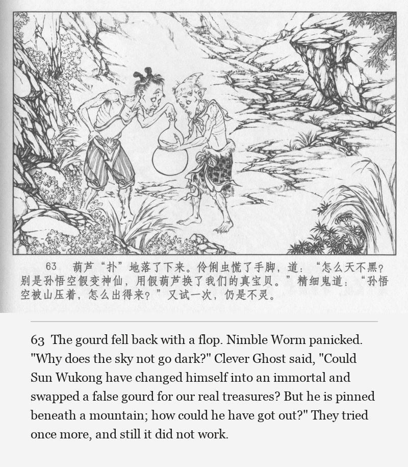 The gourd fell back with a flop. Nimble Worm panicked. "Why does the sky not go dark?" Clever Ghost said, "Could Sun Wukong have changed himself into an immortal and swapped a false gourd for our real treasures? But he is pinned beneath a mountain; how could he have got out?" They tried once more, and still it did not work.