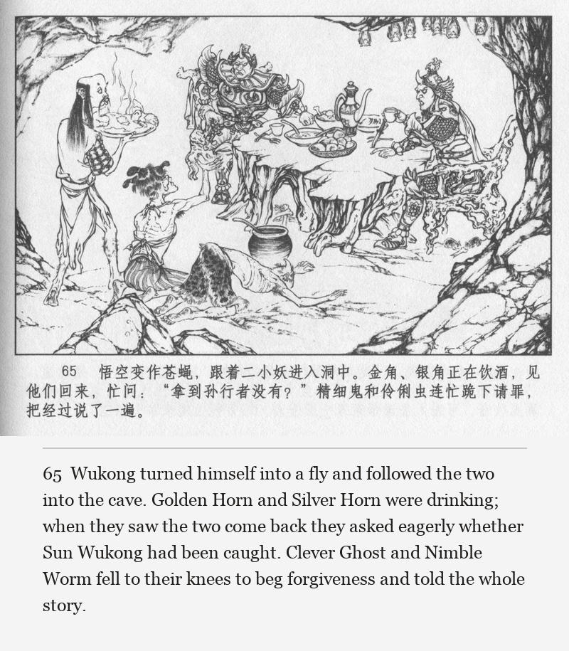 Wukong turned himself into a fly and followed the two into the cave. Golden Horn and Silver Horn were drinking; when they saw the two come back they asked eagerly whether Sun Wukong had been caught. Clever Ghost and Nimble Worm fell to their knees to beg forgiveness and told the whole story.
