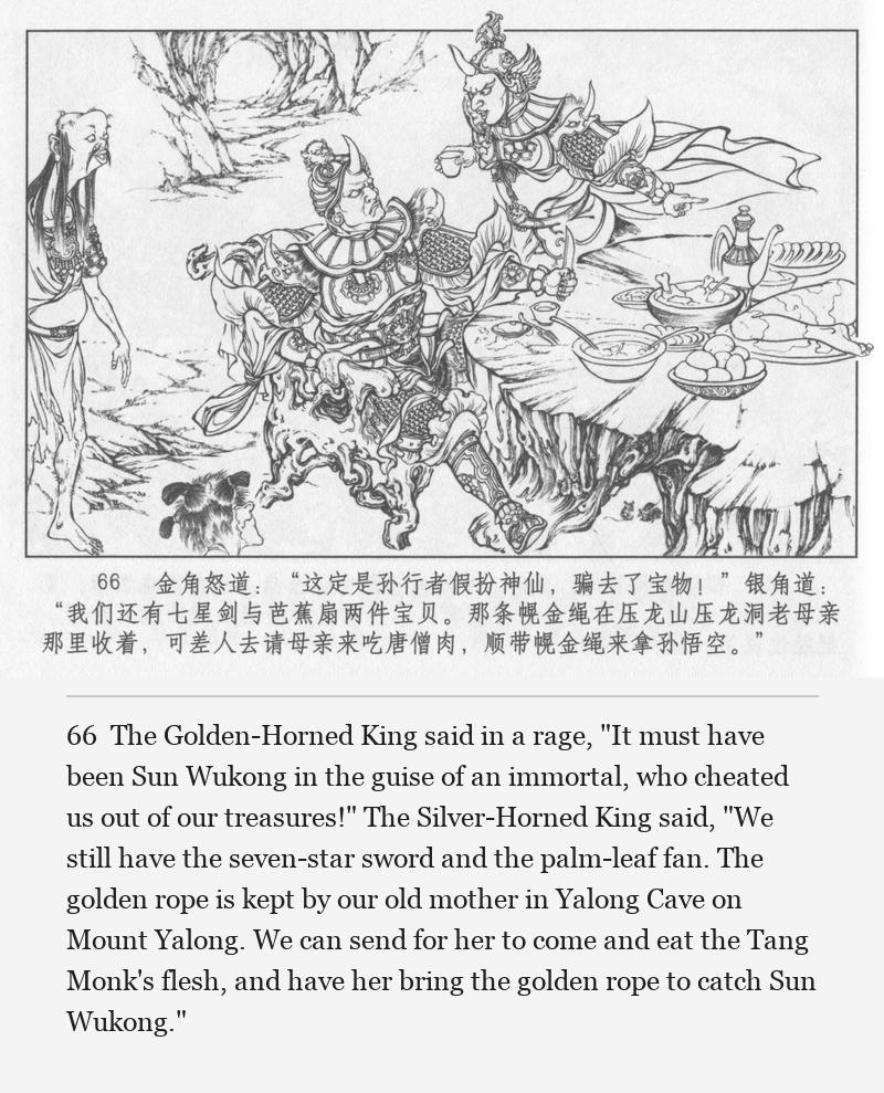 The Golden-Horned King said in a rage, "It must have been Sun Wukong in the guise of an immortal, who cheated us out of our treasures!" The Silver-Horned King said, "We still have the seven-star sword and the palm-leaf fan. The golden rope is kept by our old mother in Yalong Cave on Mount Yalong. We can send for her to come and eat the Tang Monk's flesh, and have her bring the golden rope to catch Sun Wukong."