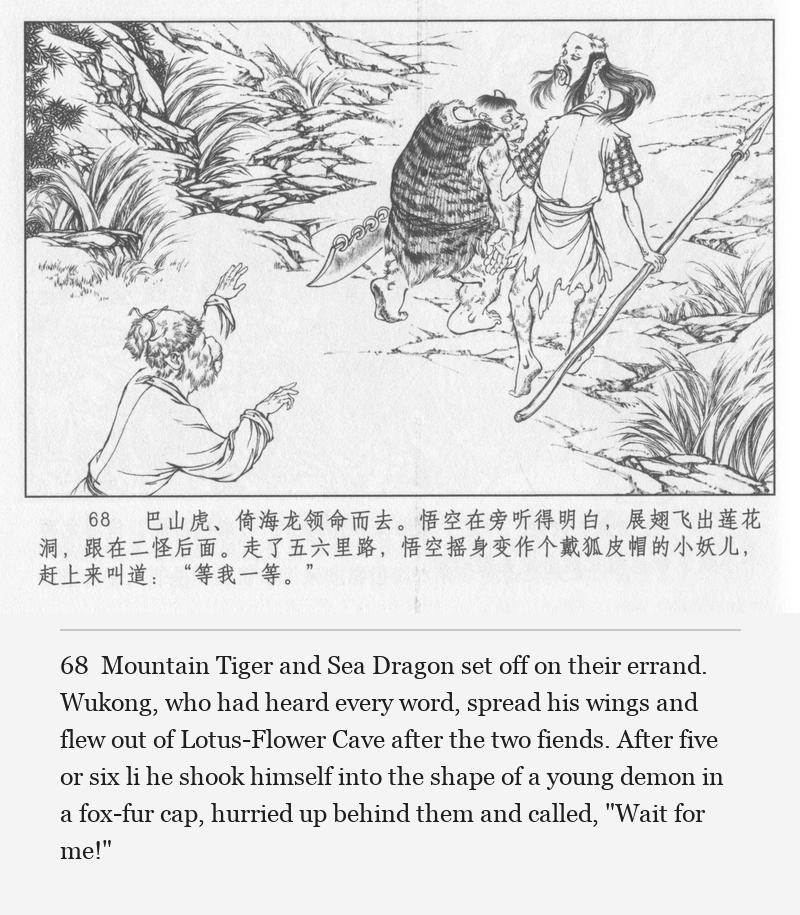 Mountain Tiger and Sea Dragon set off on their errand. Wukong, who had heard every word, spread his wings and flew out of Lotus-Flower Cave after the two fiends. After five or six li he shook himself into the shape of a young demon in a fox-fur cap, hurried up behind them and called, "Wait for me!"