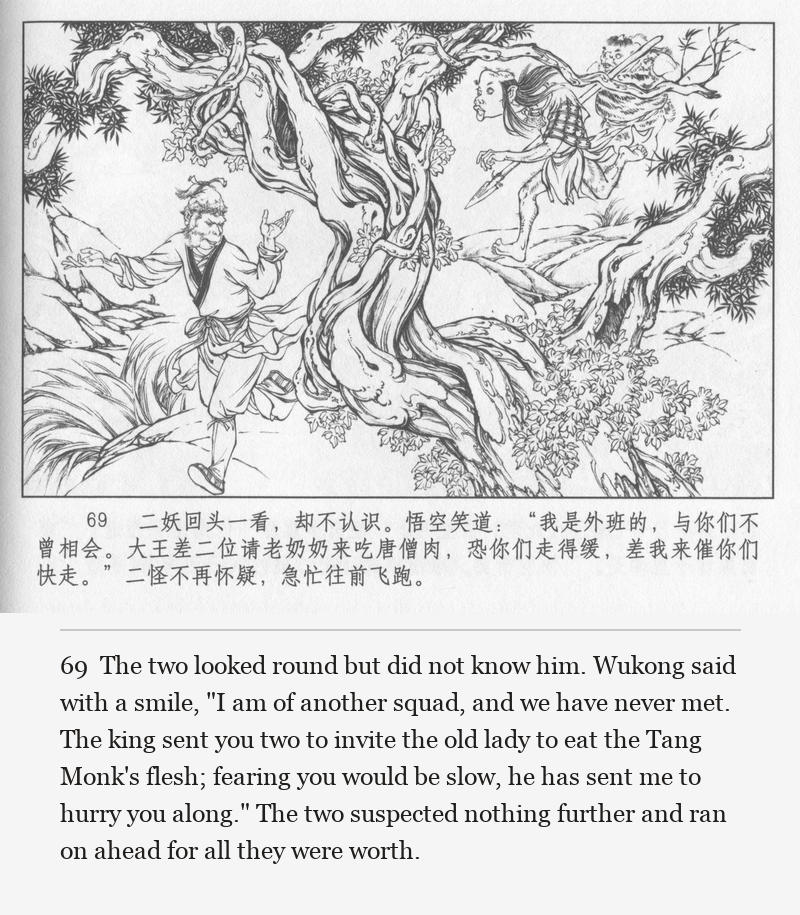 The two looked round but did not know him. Wukong said with a smile, "I am of another squad, and we have never met. The king sent you two to invite the old lady to eat the Tang Monk's flesh; fearing you would be slow, he has sent me to hurry you along." The two suspected nothing further and ran on ahead for all they were worth.