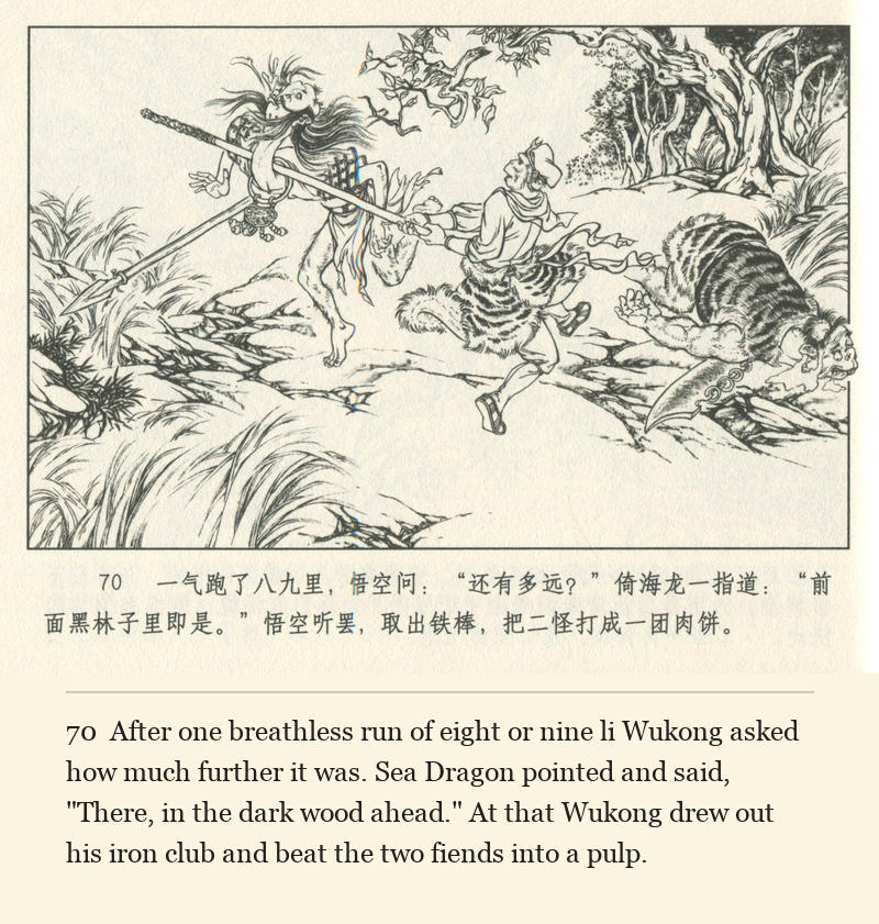 After one breathless run of eight or nine li Wukong asked how much further it was. Sea Dragon pointed and said, "There, in the dark wood ahead." At that Wukong drew out his iron club and beat the two fiends into a pulp.