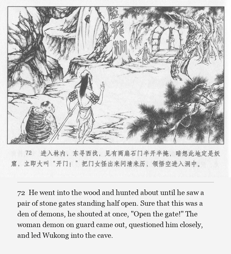 He went into the wood and hunted about until he saw a pair of stone gates standing half open. Sure that this was a den of demons, he shouted at once, "Open the gate!" The woman demon on guard came out, questioned him closely, and led Wukong into the cave.