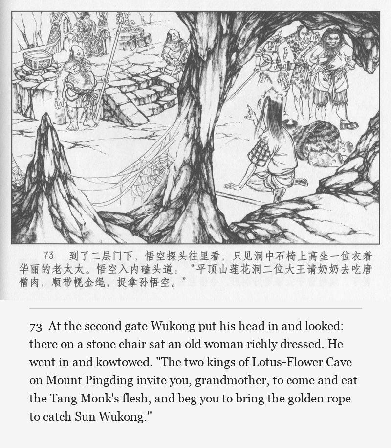 At the second gate Wukong put his head in and looked: there on a stone chair sat an old woman richly dressed. He went in and kowtowed. "The two kings of Lotus-Flower Cave on Mount Pingding invite you, grandmother, to come and eat the Tang Monk's flesh, and beg you to bring the golden rope to catch Sun Wukong."