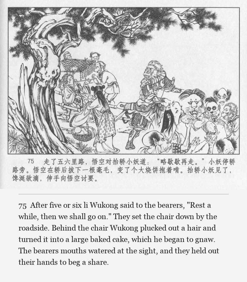 After five or six li Wukong said to the bearers, "Rest a while, then we shall go on." They set the chair down by the roadside. Behind the chair Wukong plucked out a hair and turned it into a large baked cake, which he began to gnaw. The bearers mouths watered at the sight, and they held out their hands to beg a share.