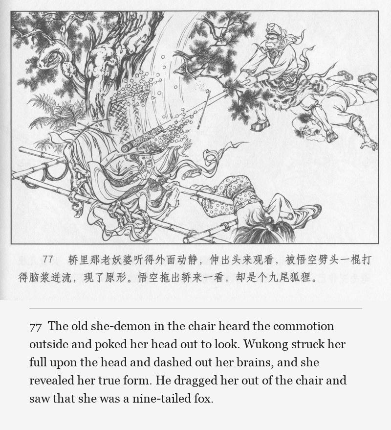 The old she-demon in the chair heard the commotion outside and poked her head out to look. Wukong struck her full upon the head and dashed out her brains, and she revealed her true form. He dragged her out of the chair and saw that she was a nine-tailed fox.