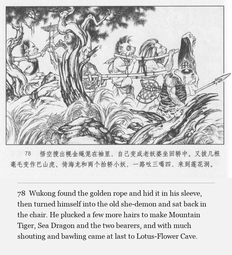 Wukong found the golden rope and hid it in his sleeve, then turned himself into the old she-demon and sat back in the chair. He plucked a few more hairs to make Mountain Tiger, Sea Dragon and the two bearers, and with much shouting and bawling came at last to Lotus-Flower Cave.