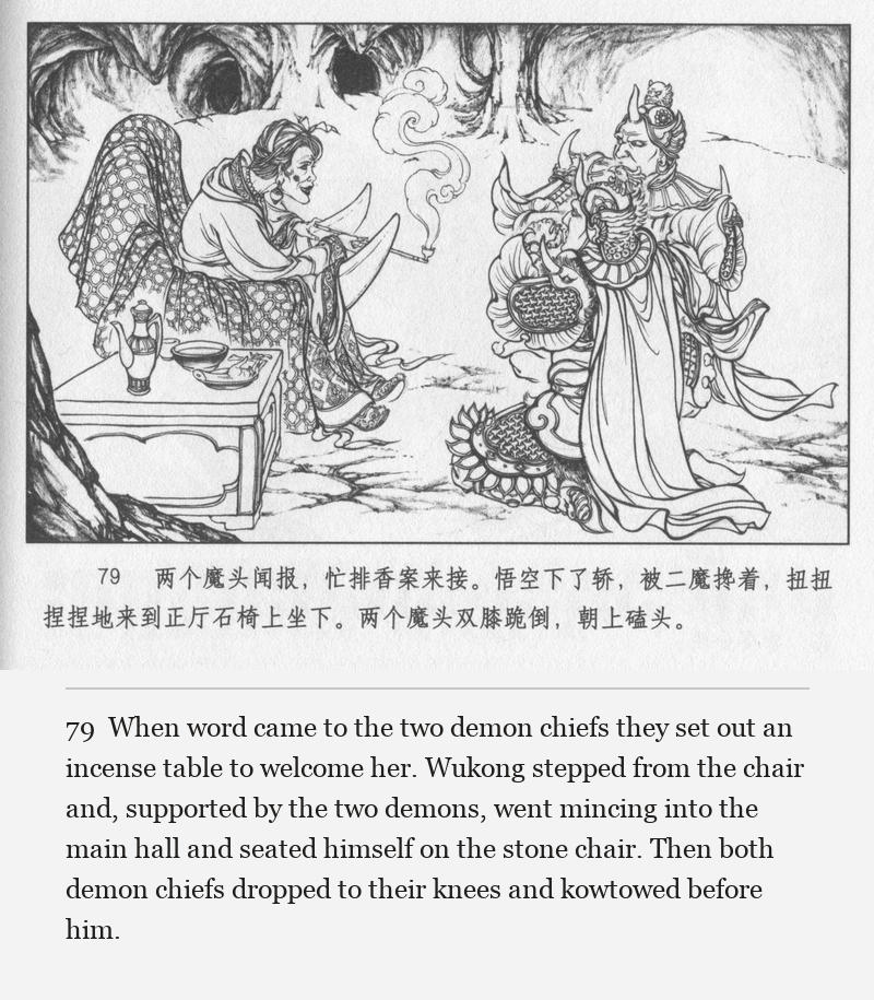 When word came to the two demon chiefs they set out an incense table to welcome her. Wukong stepped from the chair and, supported by the two demons, went mincing into the main hall and seated himself on the stone chair. Then both demon chiefs dropped to their knees and kowtowed before him.