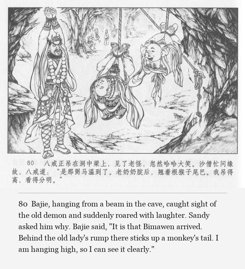 Bajie, hanging from a beam in the cave, caught sight of the old demon and suddenly roared with laughter. Sandy asked him why. Bajie said, "It is that Bimawen arrived. Behind the old lady's rump there sticks up a monkey's tail. I am hanging high, so I can see it clearly."