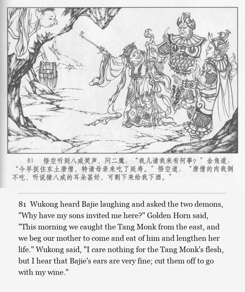 Wukong heard Bajie laughing and asked the two demons, "Why have my sons invited me here?" Golden Horn said, "This morning we caught the Tang Monk from the east, and we beg our mother to come and eat of him and lengthen her life." Wukong said, "I care nothing for the Tang Monk's flesh, but I hear that Bajie's ears are very fine; cut them off to go with my wine."