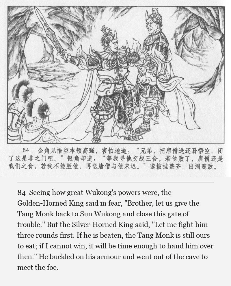 Seeing how great Wukong's powers were, the Golden-Horned King said in fear, "Brother, let us give the Tang Monk back to Sun Wukong and close this gate of trouble." But the Silver-Horned King said, "Let me fight him three rounds first. If he is beaten, the Tang Monk is still ours to eat; if I cannot win, it will be time enough to hand him over then." He buckled on his armour and went out of the cave to meet the foe.
