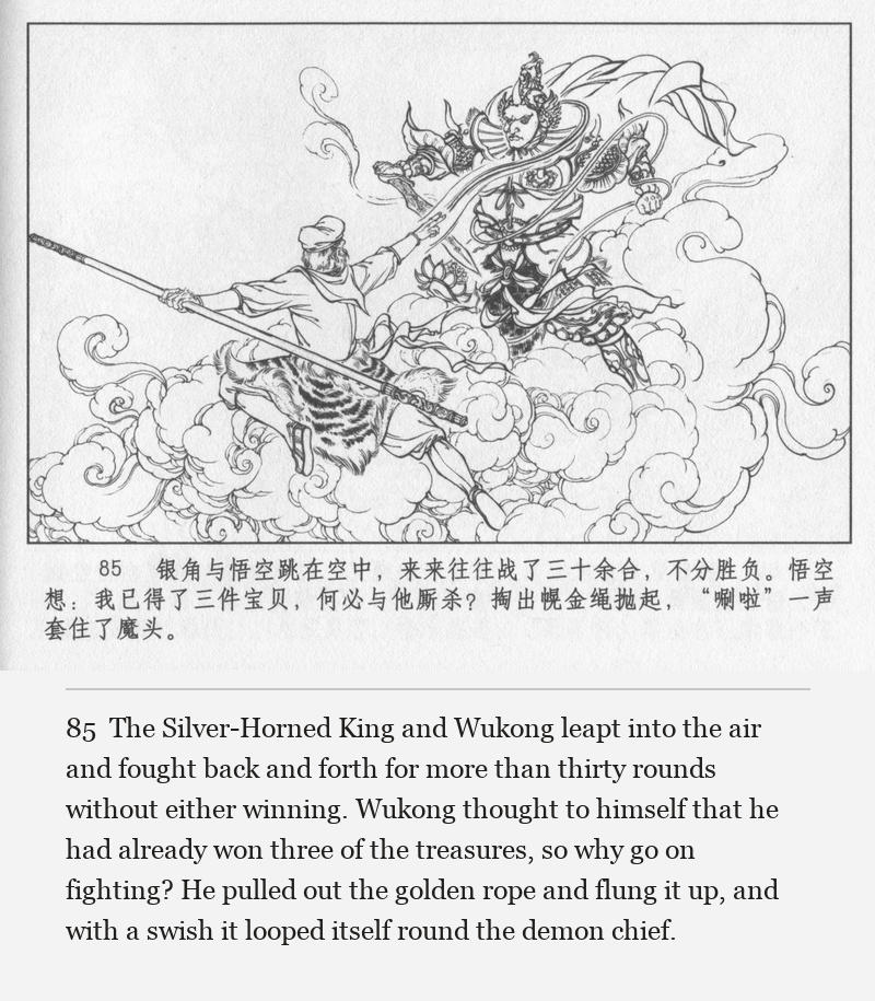 The Silver-Horned King and Wukong leapt into the air and fought back and forth for more than thirty rounds without either winning. Wukong thought to himself that he had already won three of the treasures, so why go on fighting? He pulled out the golden rope and flung it up, and with a swish it looped itself round the demon chief.